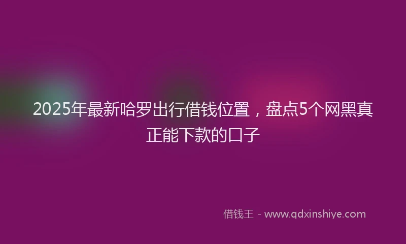 2025年最新哈罗出行借钱位置，盘点5个网黑真正能下款的口子