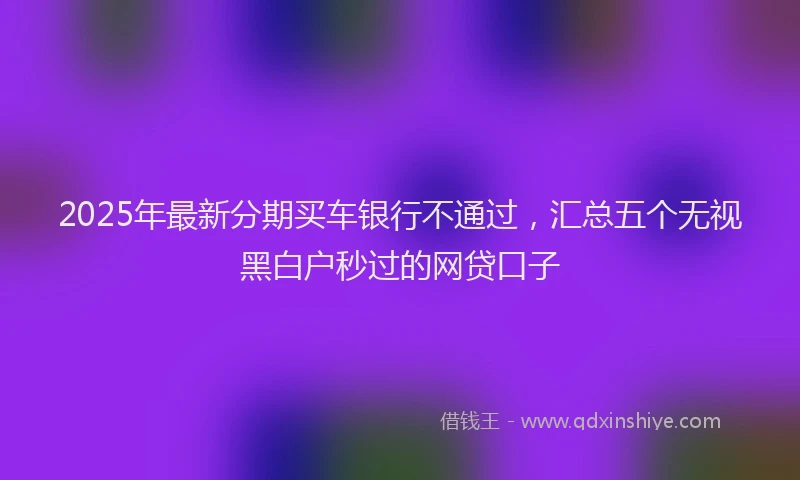 2025年最新分期买车银行不通过，汇总五个无视黑白户秒过的网贷口子