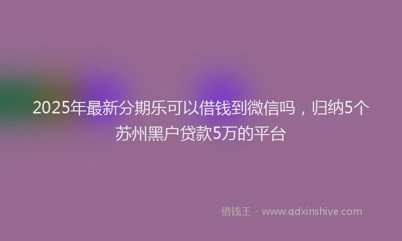 2025年最新分期乐可以借钱到微信吗，归纳5个苏州黑户贷款5万的平台