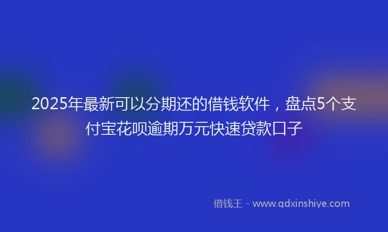 2025年最新可以分期还的借钱软件，盘点5个支付宝花呗逾期万元快速贷款口子
