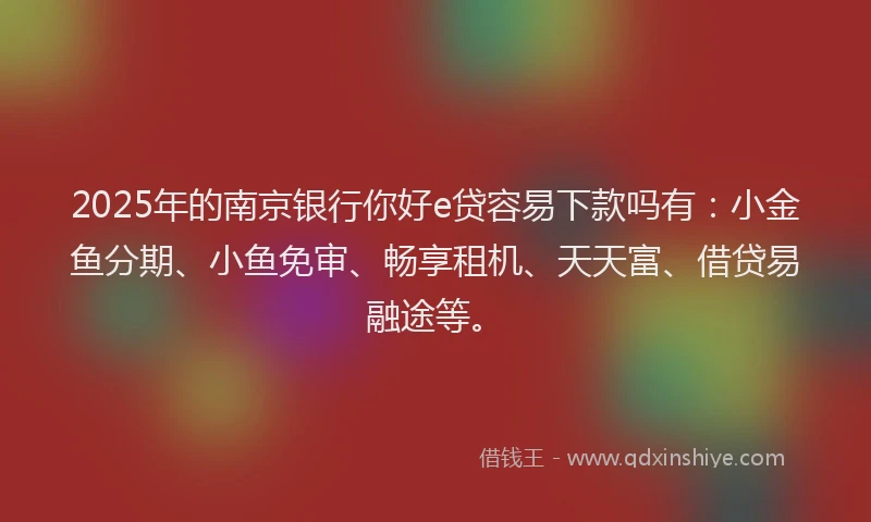 2025年的南京银行你好e贷容易下款吗有：小金鱼分期、小鱼免审、畅享租机、天天富、借贷易融途等。