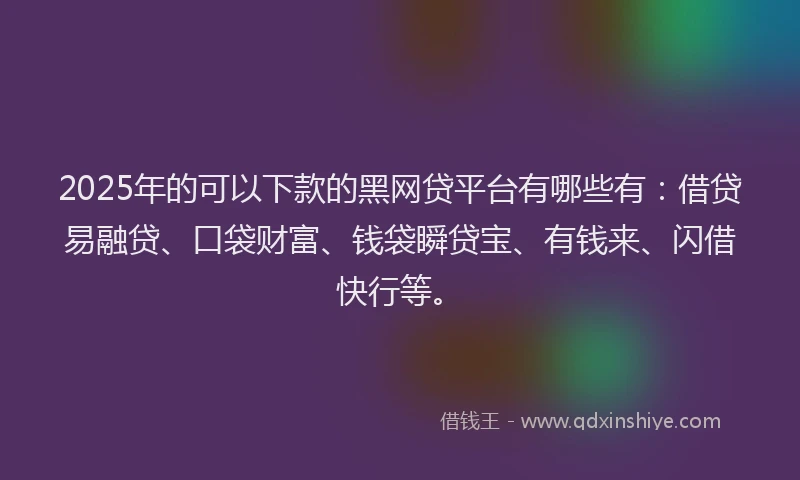 2025年的可以下款的黑网贷平台有哪些有：借贷易融贷、口袋财富、钱袋瞬贷宝、有钱来、闪借快行等。