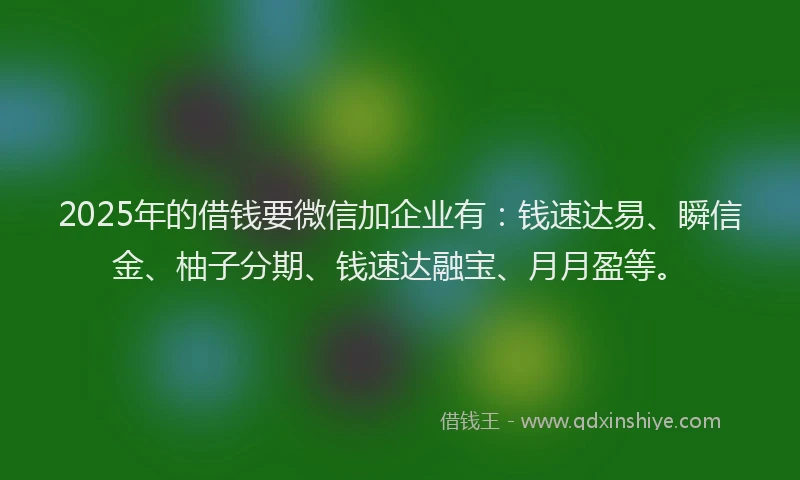2025年的借钱要微信加企业有：钱速达易、瞬信金、柚子分期、钱速达融宝、月月盈等。