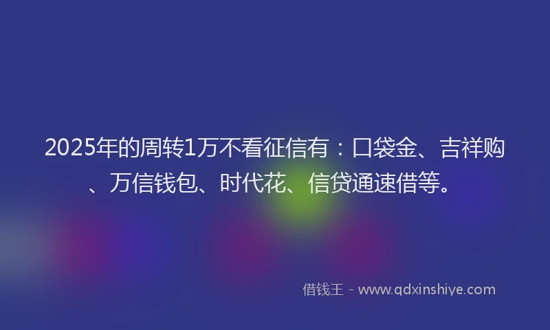 2025年的周转1万不看征信有：口袋金、吉祥购、万信钱包、时代花、信贷通速借等。