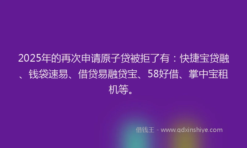 2025年的再次申请原子贷被拒了有：快捷宝贷融、钱袋速易、借贷易融贷宝、58好借、掌中宝租机等。