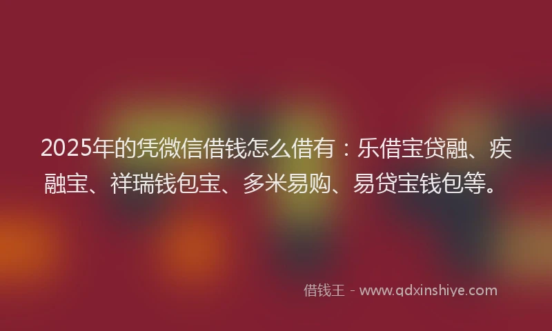 2025年的凭微信借钱怎么借有：乐借宝贷融、疾融宝、祥瑞钱包宝、多米易购、易贷宝钱包等。