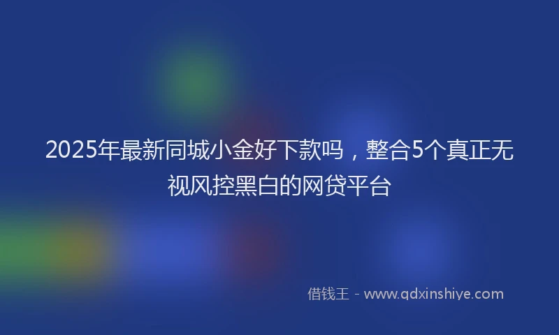 2025年最新同城小金好下款吗，整合5个真正无视风控黑白的网贷平台