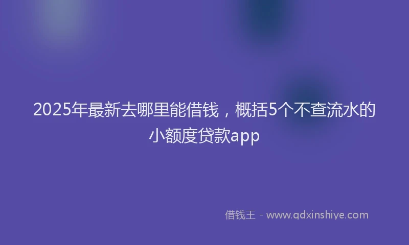 2025年最新去哪里能借钱，概括5个不查流水的小额度贷款app