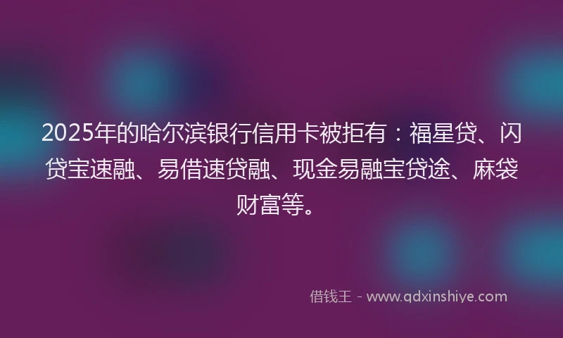 2025年的哈尔滨银行信用卡被拒有：福星贷、闪贷宝速融、易借速贷融、现金易融宝贷途、麻袋财富等。