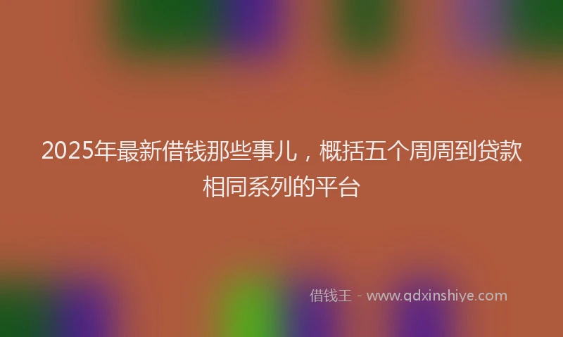 2025年最新借钱那些事儿，概括五个周周到贷款相同系列的平台