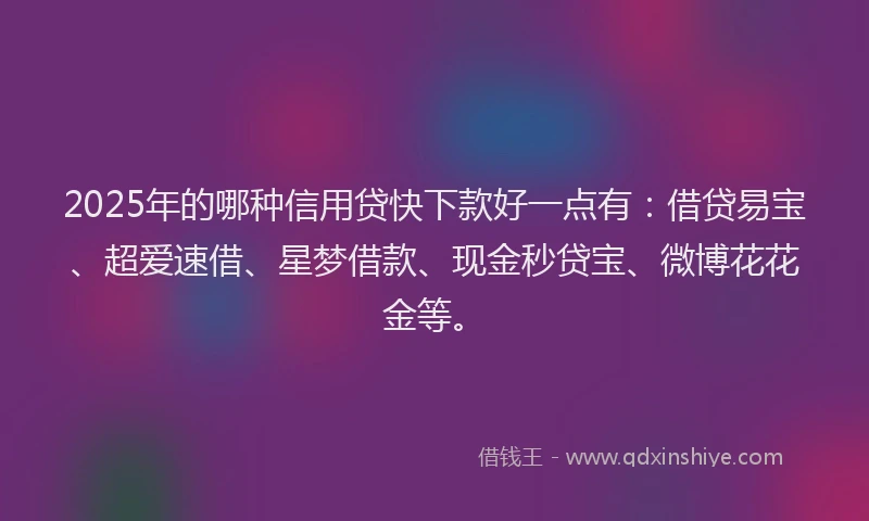 2025年的哪种信用贷快下款好一点有：借贷易宝、超爱速借、星梦借款、现金秒贷宝、微博花花金等。