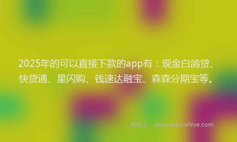2025年的可以直接下款的app有：现金白鸽贷、快贷通、星闪购、钱速达融宝、森森分期宝等。