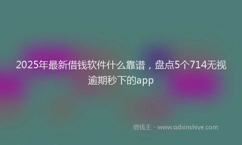 2025年最新借钱软件什么靠谱，盘点5个714无视逾期秒下的app