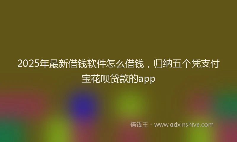2025年最新借钱软件怎么借钱，归纳五个凭支付宝花呗贷款的app