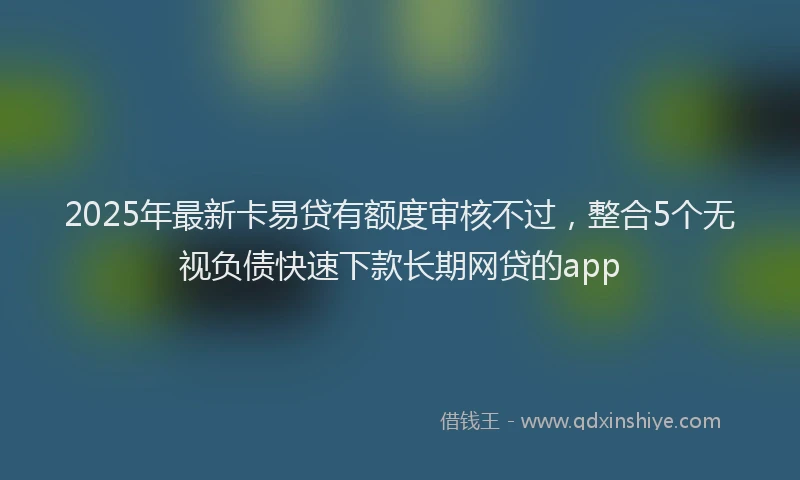 2025年最新卡易贷有额度审核不过，整合5个无视负债快速下款长期网贷的app