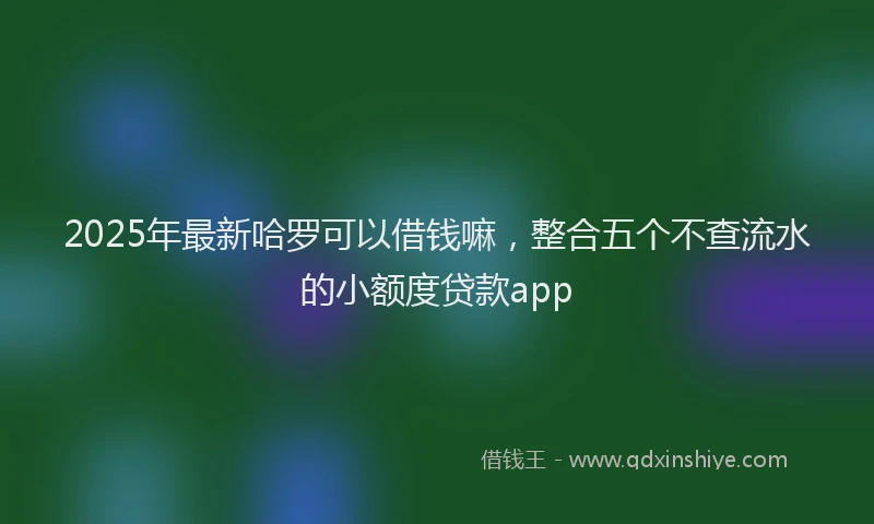 2025年最新哈罗可以借钱嘛，整合五个不查流水的小额度贷款app