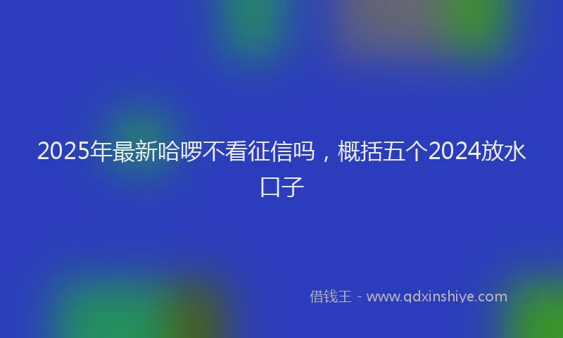 2025年最新哈啰不看征信吗，概括五个2024放水口子