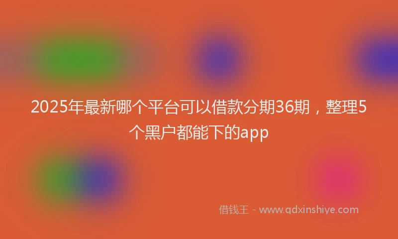 2025年最新哪个平台可以借款分期36期，整理5个黑户都能下的app
