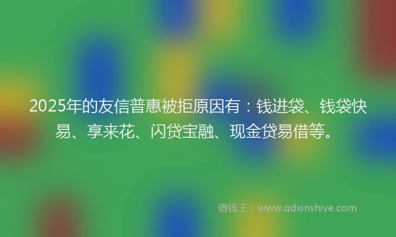 2025年的友信普惠被拒原因有：钱进袋、钱袋快易、享来花、闪贷宝融、现金贷易借等。