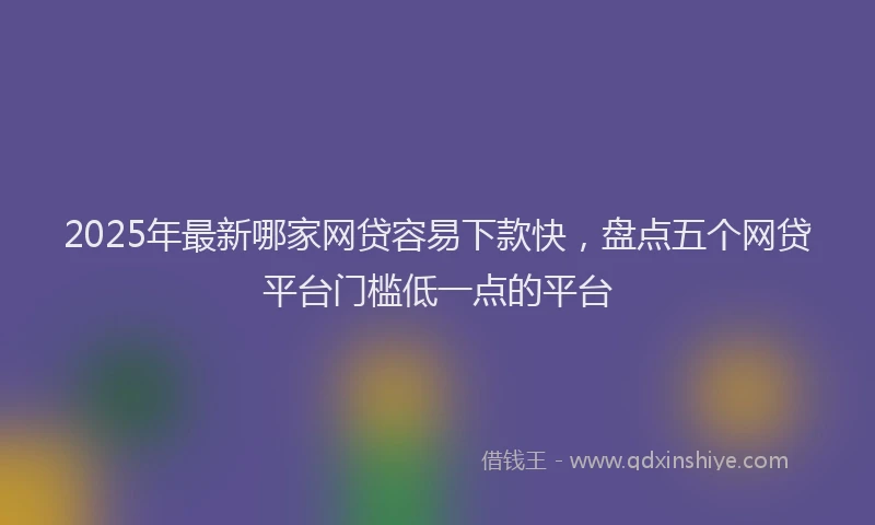 2025年最新哪家网贷容易下款快，盘点五个网贷平台门槛低一点的平台