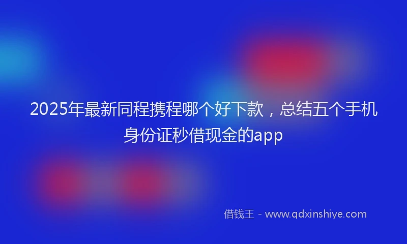 2025年最新同程携程哪个好下款，总结五个手机身份证秒借现金的app