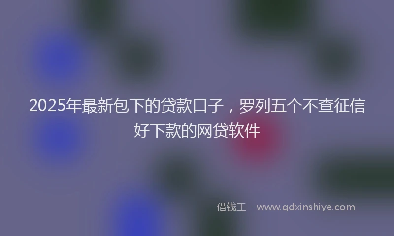 2025年最新包下的贷款口子，罗列五个不查征信好下款的网贷软件