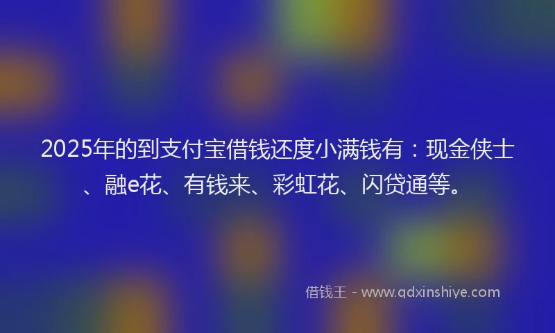 2025年的到支付宝借钱还度小满钱有：现金侠士、融e花、有钱来、彩虹花、闪贷通等。