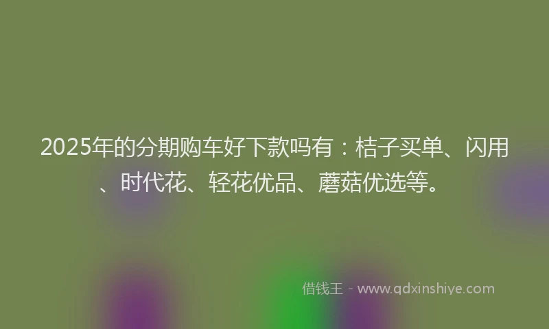 2025年的分期购车好下款吗有:桔子买单、闪用、时代花、轻花优品、蘑菇优选等。