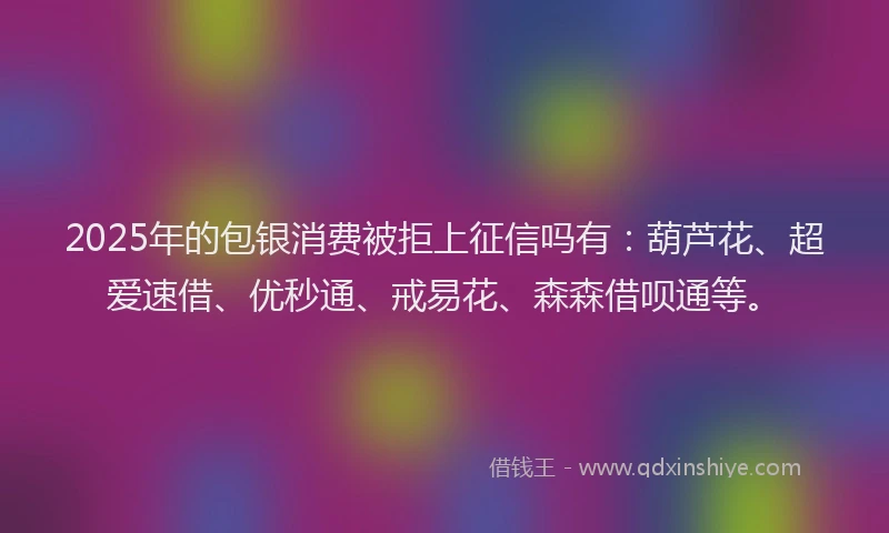 2025年的包银消费被拒上征信吗有：葫芦花、超爱速借、优秒通、戒易花、森森借呗通等。