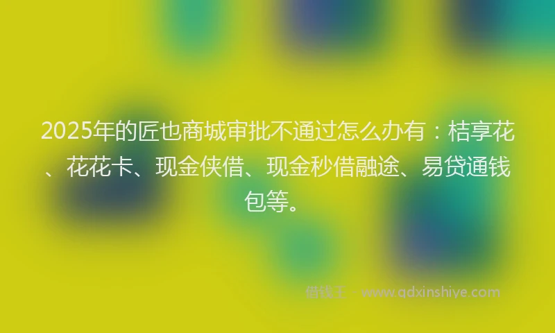 2025年的匠也商城审批不通过怎么办有：桔享花、花花卡、现金侠借、现金秒借融途、易贷通钱包等。