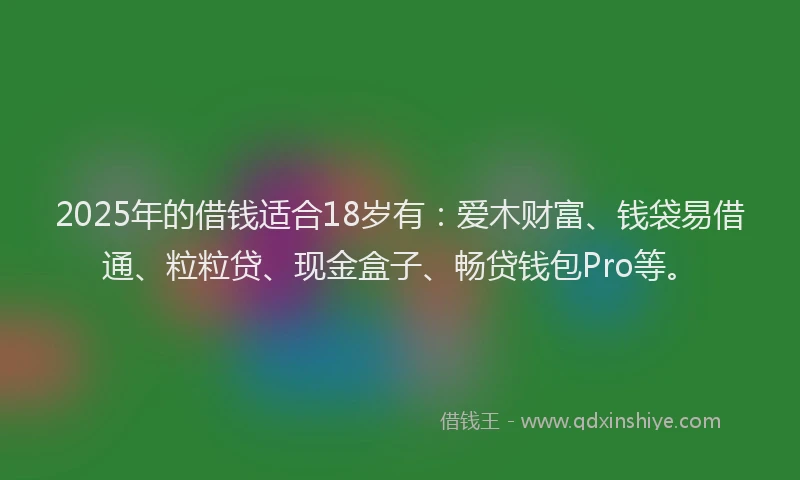 2025年的借钱适合18岁有：爱木财富、钱袋易借通、粒粒贷、现金盒子、畅贷钱包Pro等。