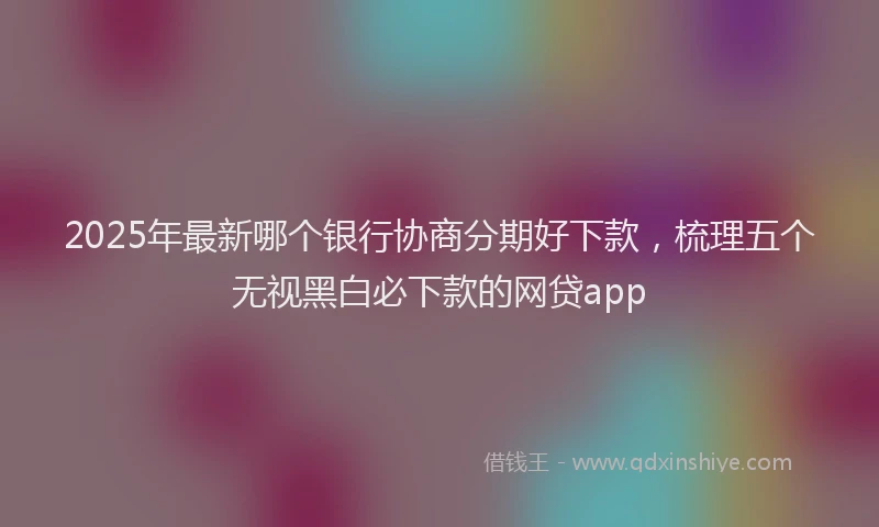 2025年最新哪个银行协商分期好下款，梳理五个无视黑白必下款的网贷app