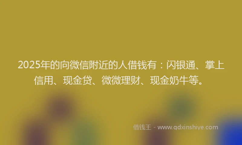 2025年的向微信附近的人借钱有：闪银通、掌上信用、现金贷、微微理财、现金奶牛等。