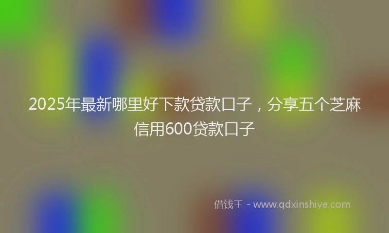 2025年最新哪里好下款贷款口子，分享五个芝麻信用600贷款口子