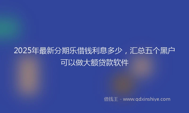 2025年最新分期乐借钱利息多少，汇总五个黑户可以做大额贷款软件