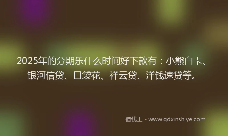 2025年的分期乐什么时间好下款有：小熊白卡、银河信贷、口袋花、祥云贷、洋钱速贷等。