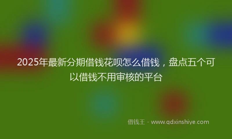 2025年最新分期借钱花呗怎么借钱，盘点五个可以借钱不用审核的平台
