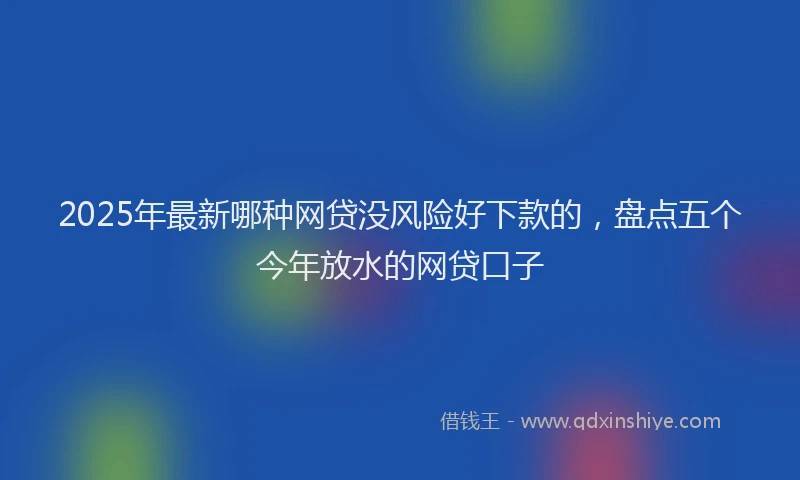2025年最新哪种网贷没风险好下款的，盘点五个今年放水的网贷口子