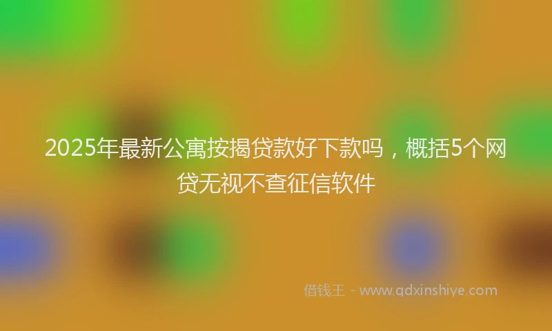 2025年最新公寓按揭贷款好下款吗，概括5个网贷无视不查征信软件