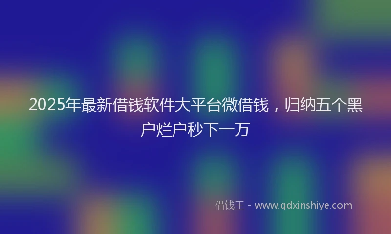 2025年最新借钱软件大平台微借钱，归纳五个黑户烂户秒下一万