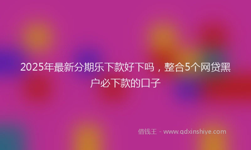 2025年最新分期乐下款好下吗，整合5个网贷黑户必下款的口子