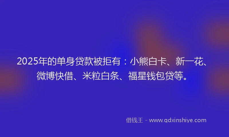 2025年的单身贷款被拒有：小熊白卡、新一花、微博快借、米粒白条、福星钱包贷等。