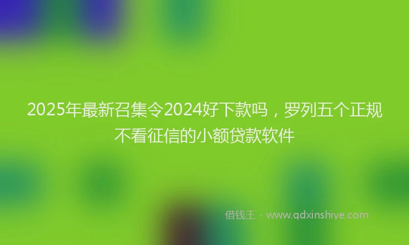 2025年最新召集令2024好下款吗，罗列五个正规不看征信的小额贷款软件