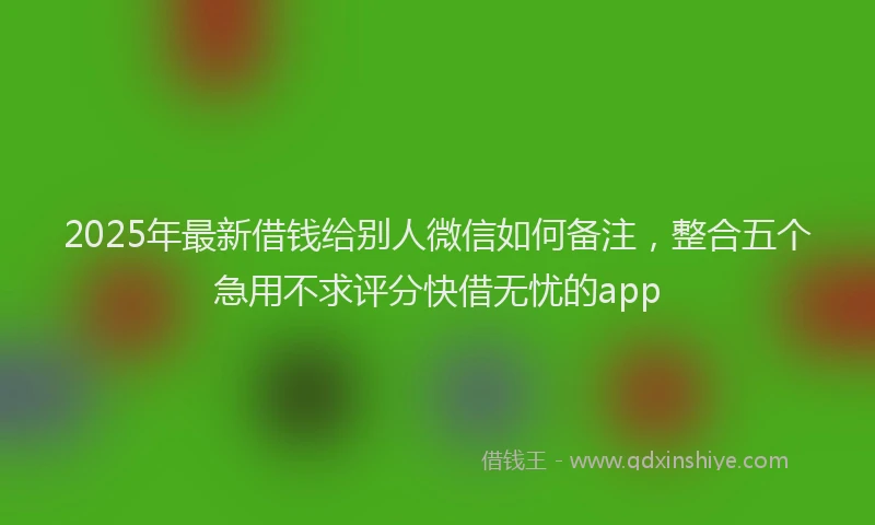 2025年最新借钱给别人微信如何备注，整合五个急用不求评分快借无忧的app
