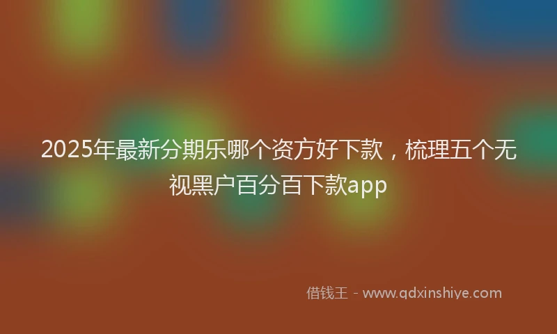 2025年最新分期乐哪个资方好下款，梳理五个无视黑户百分百下款app