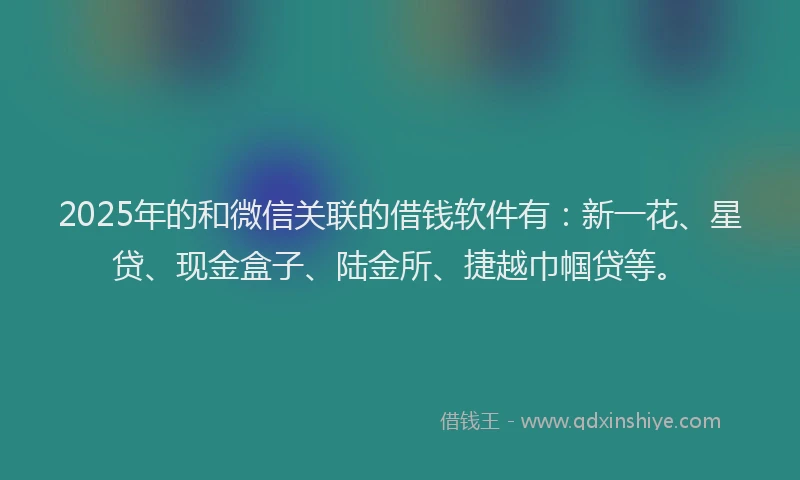 2025年的和微信关联的借钱软件有：新一花、星贷、现金盒子、陆金所、捷越巾帼贷等。