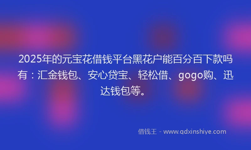 2025年的元宝花借钱平台黑花户能百分百下款吗有：汇金钱包、安心贷宝、轻松借、gogo购、迅达钱包等。