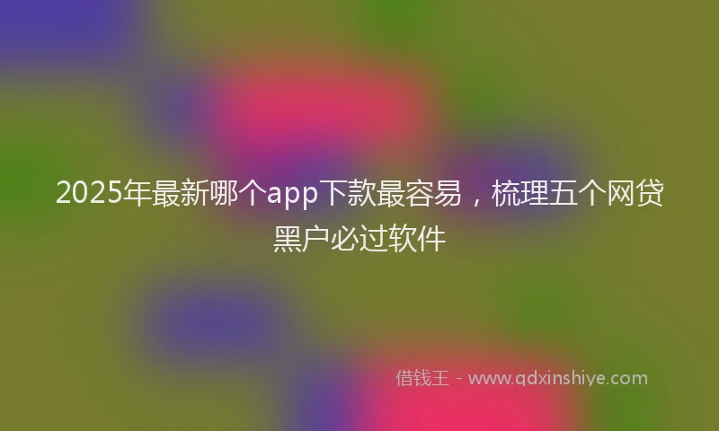2025年最新哪个app下款最容易，梳理五个网贷黑户必过软件