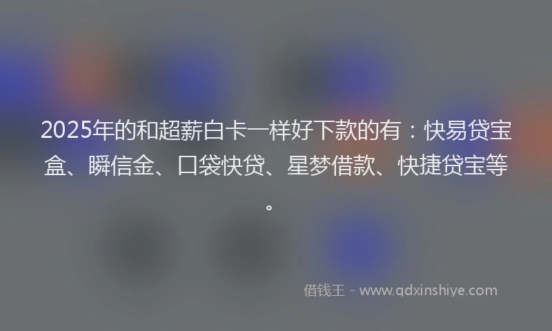 2025年的和超薪白卡一样好下款的有：快易贷宝盒、瞬信金、口袋快贷、星梦借款、快捷贷宝等。