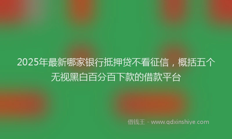 2025年最新哪家银行抵押贷不看征信，概括五个无视黑白百分百下款的借款平台